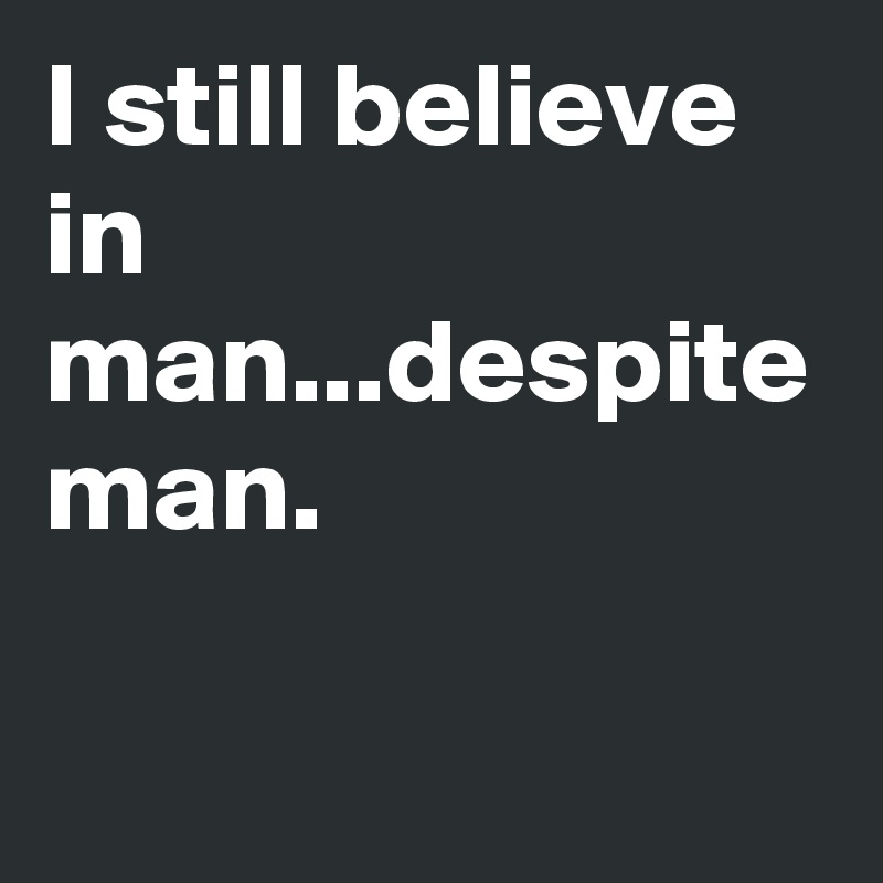 I still believe in man...despite man.