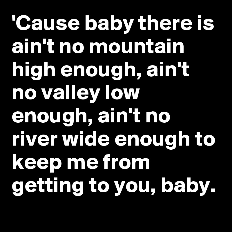 'Cause baby there is ain't no mountain high enough, ain't no valley low enough, ain't no river wide enough to keep me from getting to you, baby.