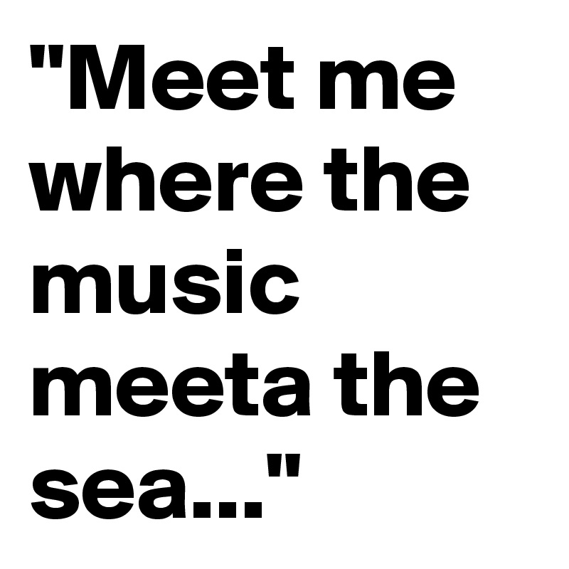 "Meet me where the music meeta the sea..."