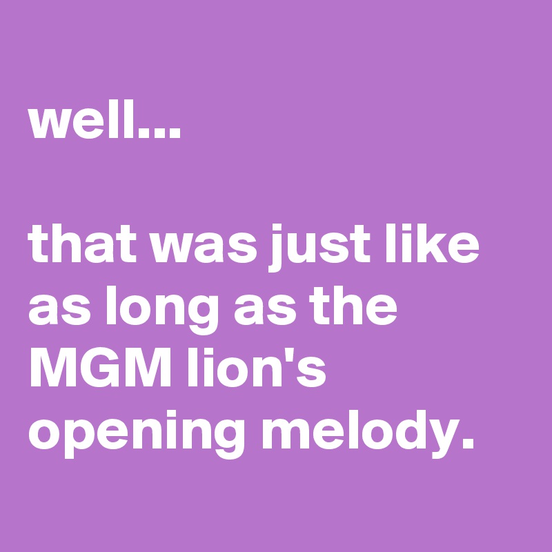 
well...

that was just like as long as the MGM lion's opening melody.
