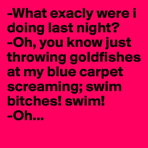 -What exacly were i doing last night? 
-Oh, you know just throwing goldfishes at my blue carpet screaming; swim bitches! swim!
-Oh...