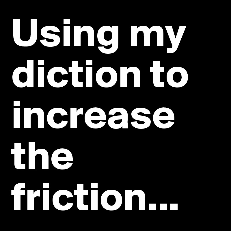 Using my diction to increase the friction...