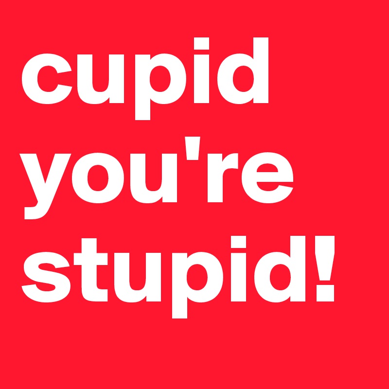 cupid
you're
stupid!