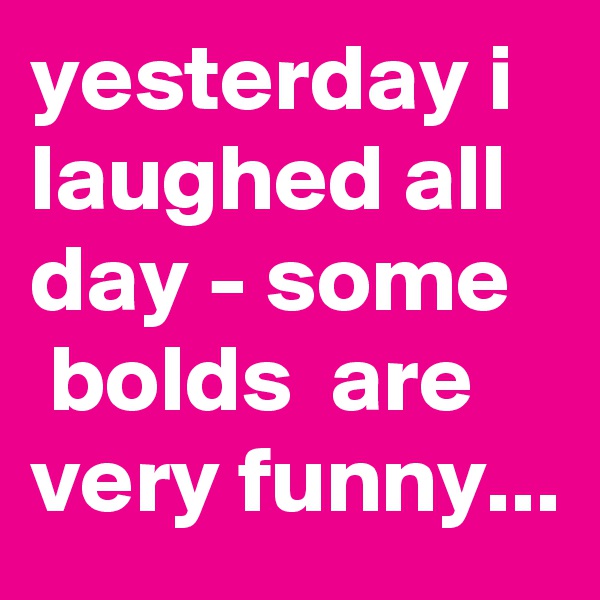 yesterday i laughed all day - some    bolds  are very funny...