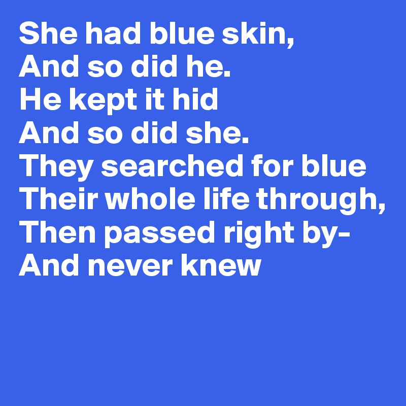 She had blue skin, 
And so did he.
He kept it hid 
And so did she. 
They searched for blue 
Their whole life through, 
Then passed right by- And never knew


