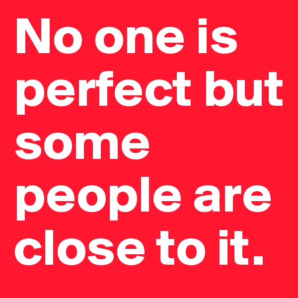 No one is perfect but some people are close to it.