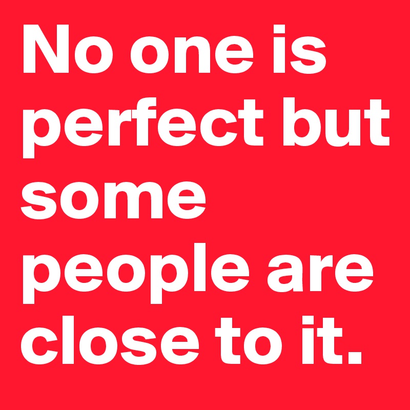 No one is perfect but some people are close to it.