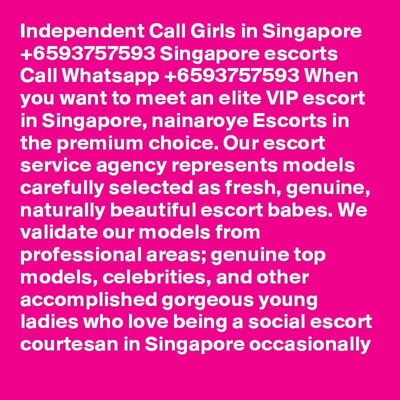 Independent Call Girls in Singapore +6593757593 Singapore escorts Call Whatsapp +6593757593 When you want to meet an elite VIP escort in Singapore, nainaroye Escorts in the premium choice. Our escort service agency represents models carefully selected as fresh, genuine, naturally beautiful escort babes. We validate our models from professional areas; genuine top models, celebrities, and other accomplished gorgeous young ladies who love being a social escort courtesan in Singapore occasionally
