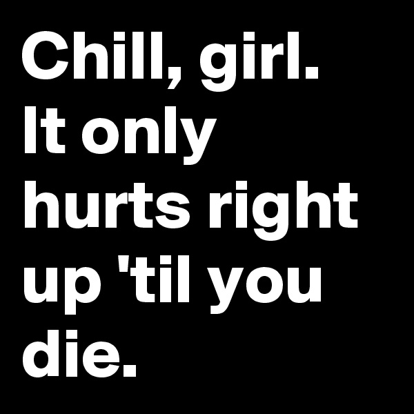 Chill, girl. It only hurts right up 'til you die.