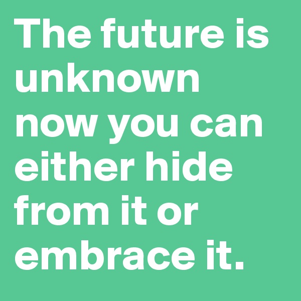 The future is unknown now you can either hide from it or embrace it.