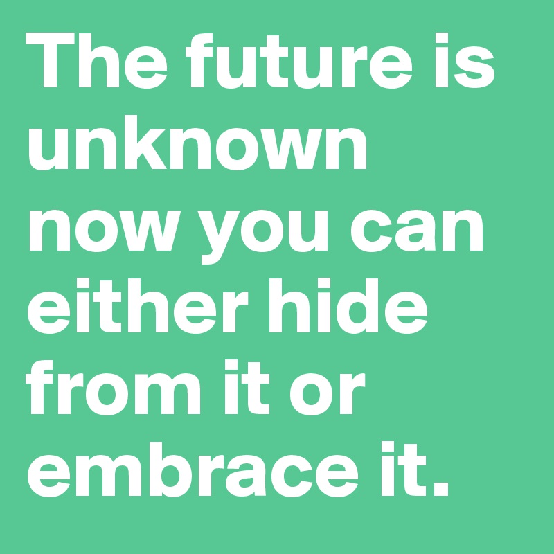 The future is unknown now you can either hide from it or embrace it.