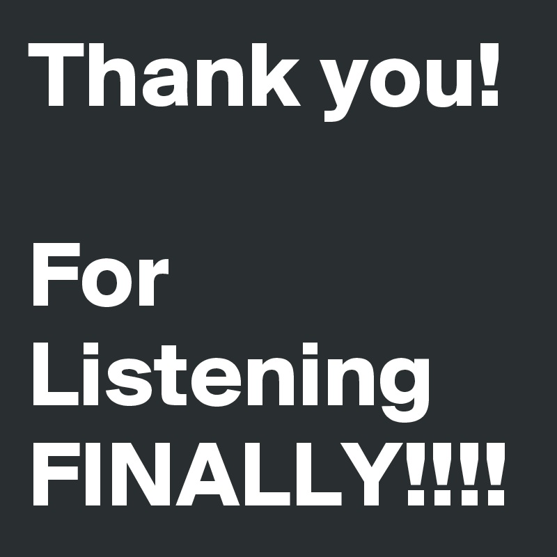 Thank you! 

For Listening FINALLY!!!!