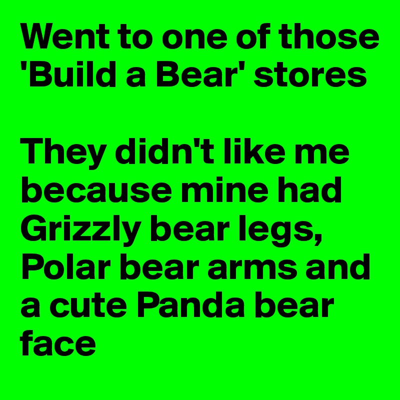 Went to one of those 'Build a Bear' stores

They didn't like me because mine had Grizzly bear legs, Polar bear arms and a cute Panda bear face