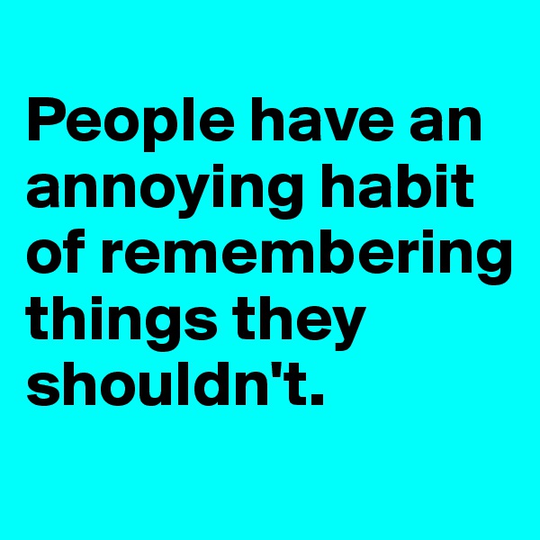 
People have an annoying habit of remembering things they shouldn't.
