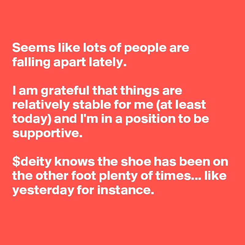 

Seems like lots of people are falling apart lately.

I am grateful that things are relatively stable for me (at least today) and I'm in a position to be supportive.

$deity knows the shoe has been on the other foot plenty of times... like yesterday for instance.

