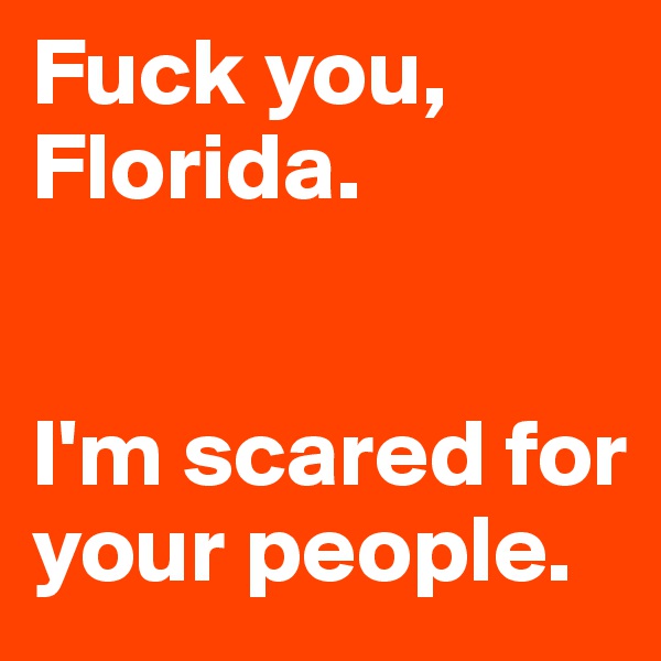 Fuck you, Florida. 


I'm scared for your people.