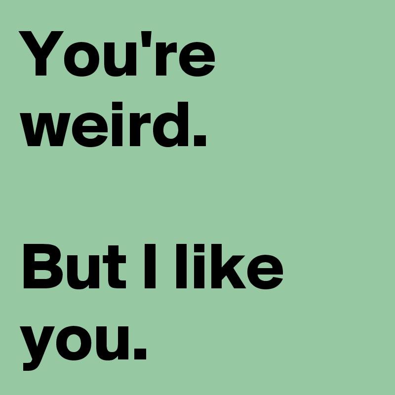 You're weird.

But I like you.