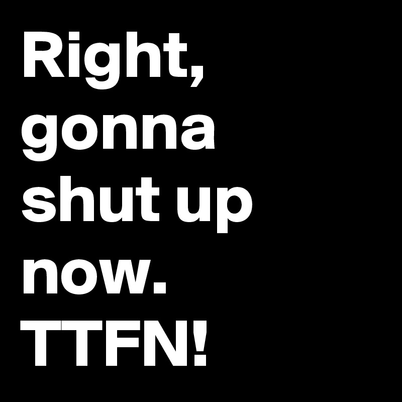 Right, gonna shut up now. TTFN!