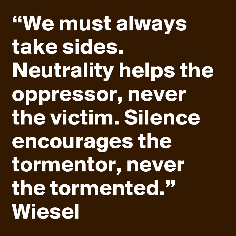 “We must always take sides. Neutrality helps the oppressor, never the victim. Silence encourages the tormentor, never the tormented.” Wiesel