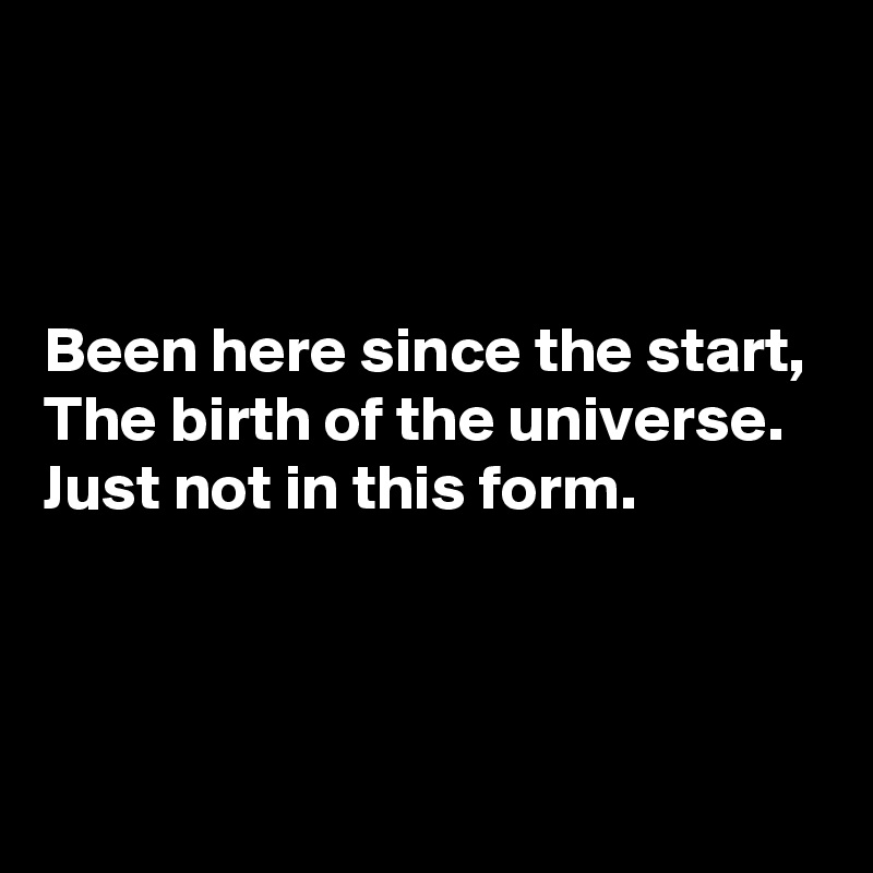 



Been here since the start,
The birth of the universe.
Just not in this form.



