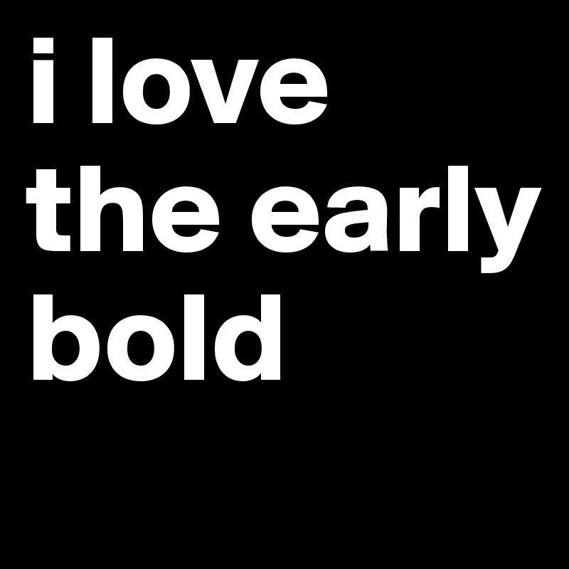 i love the early bold