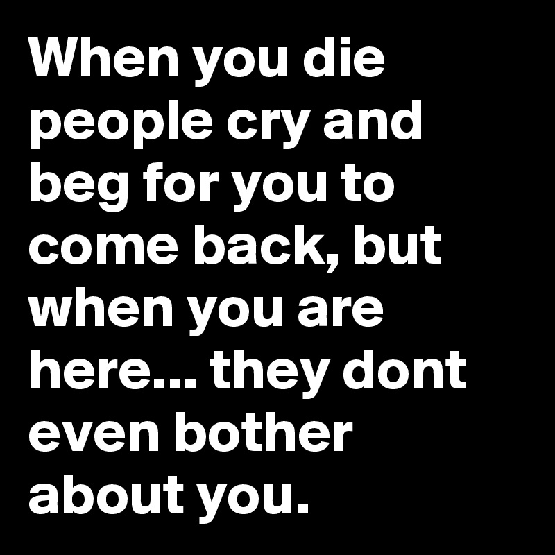 When you die people cry and beg for you to come back, but when you are here... they dont even bother about you.