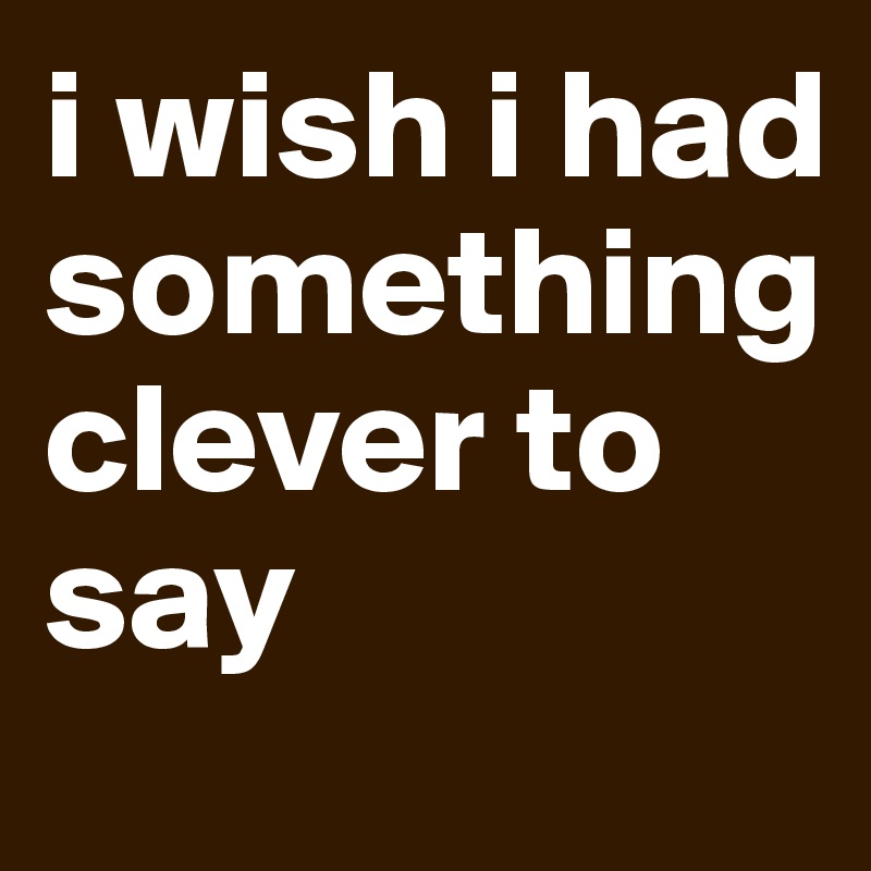 i wish i had something clever to say