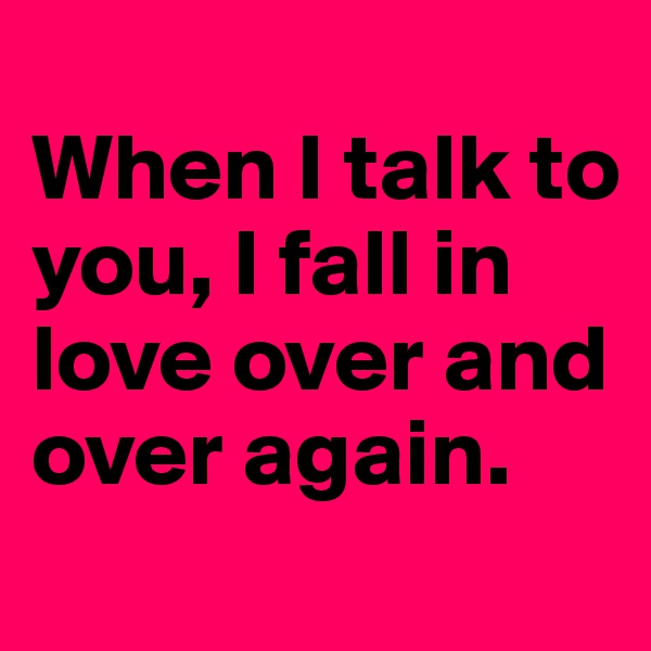 
When I talk to you, I fall in love over and over again.
