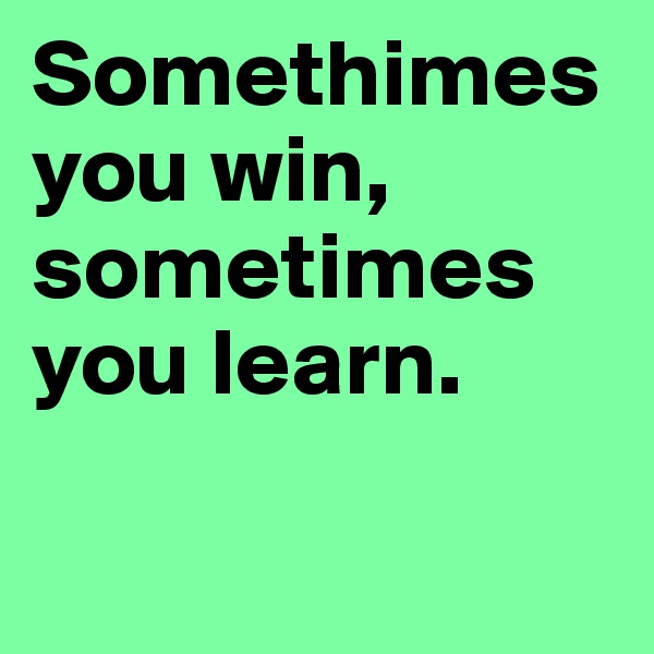 Somethimes you win, sometimes you learn. 

