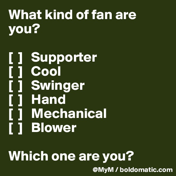 What kind of fan are you?

[  ]   Supporter
[  ]   Cool
[  ]   Swinger
[  ]   Hand
[  ]   Mechanical
[  ]   Blower

Which one are you? 