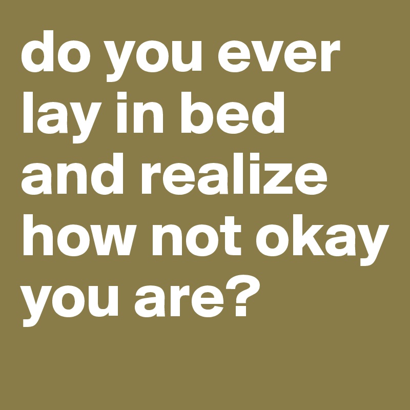 do you ever lay in bed and realize how not okay you are?