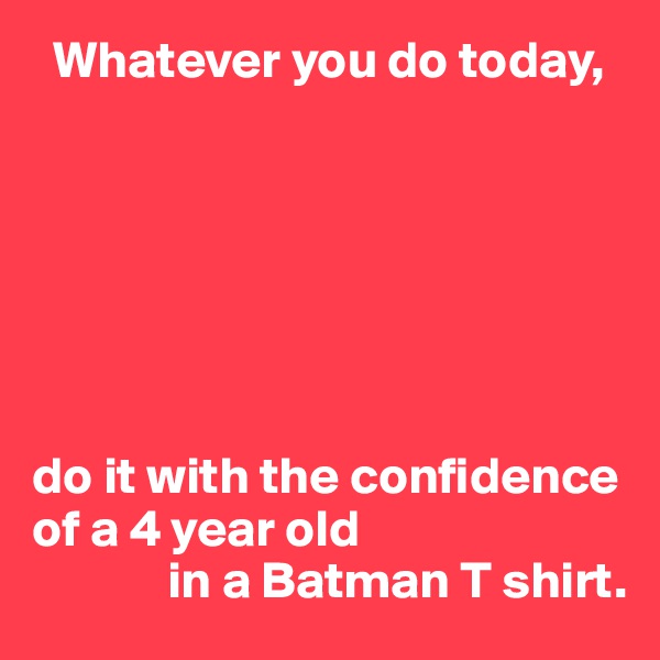   Whatever you do today,







do it with the confidence of a 4 year old 
             in a Batman T shirt.
