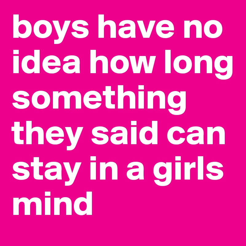boys have no idea how long something they said can stay in a girls mind 