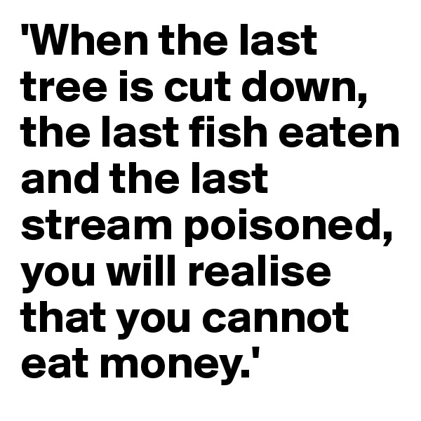 'When the last tree is cut down, the last fish eaten and the last stream poisoned, you will realise that you cannot eat money.'