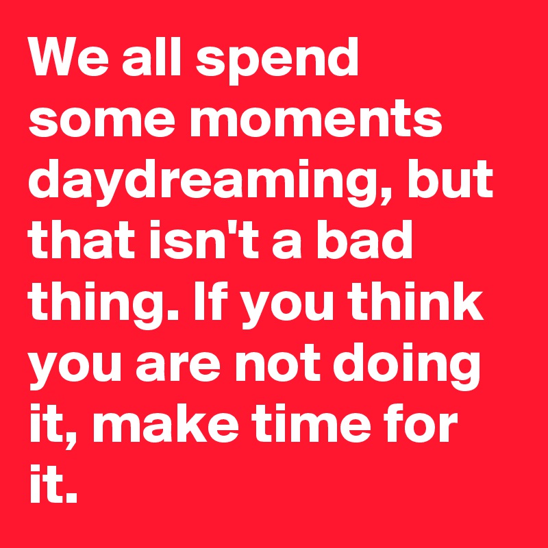 We all spend some moments daydreaming, but that isn't a bad thing. If you think you are not doing it, make time for it.