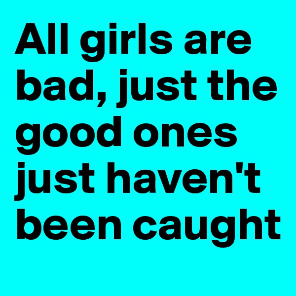 All girls are bad, just the good ones just haven't been caught