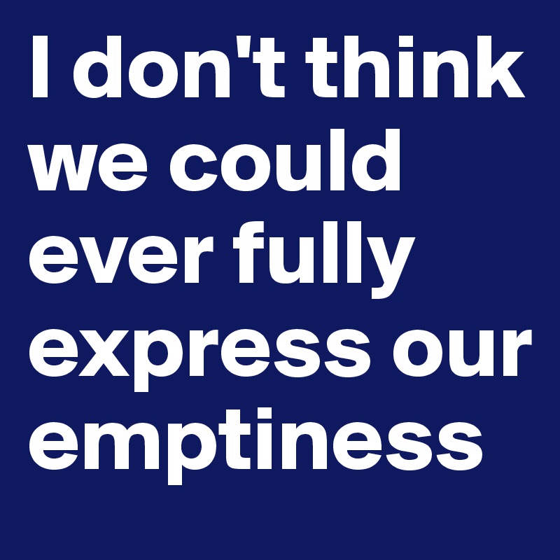 I don't think we could ever fully express our emptiness