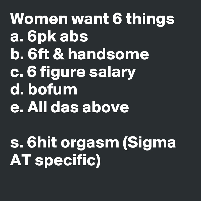 Women want 6 things
a. 6pk abs
b. 6ft & handsome
c. 6 figure salary
d. bofum
e. All das above

s. 6hit orgasm (Sigma AT specific) 
