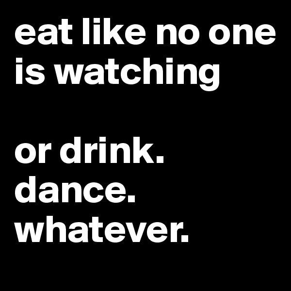 eat like no one is watching

or drink. dance.
whatever.