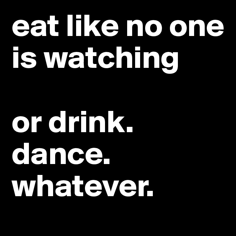 eat like no one is watching

or drink. dance.
whatever.