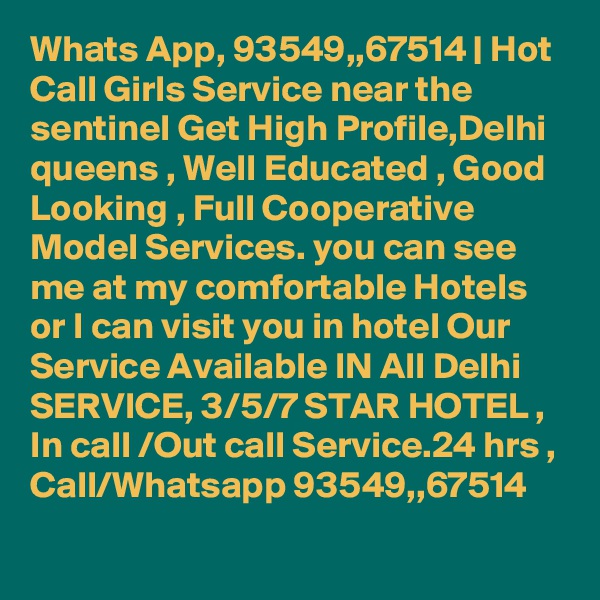 Whats App, 93549,,67514 | Hot Call Girls Service near the sentinel Get High Profile,Delhi queens , Well Educated , Good Looking , Full Cooperative Model Services. you can see me at my comfortable Hotels or I can visit you in hotel Our Service Available IN All Delhi SERVICE, 3/5/7 STAR HOTEL , In call /Out call Service.24 hrs , Call/Whatsapp 93549,,67514 
