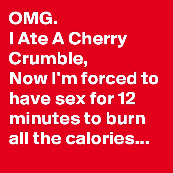 OMG.
I Ate A Cherry Crumble,
Now I'm forced to have sex for 12 minutes to burn all the calories...