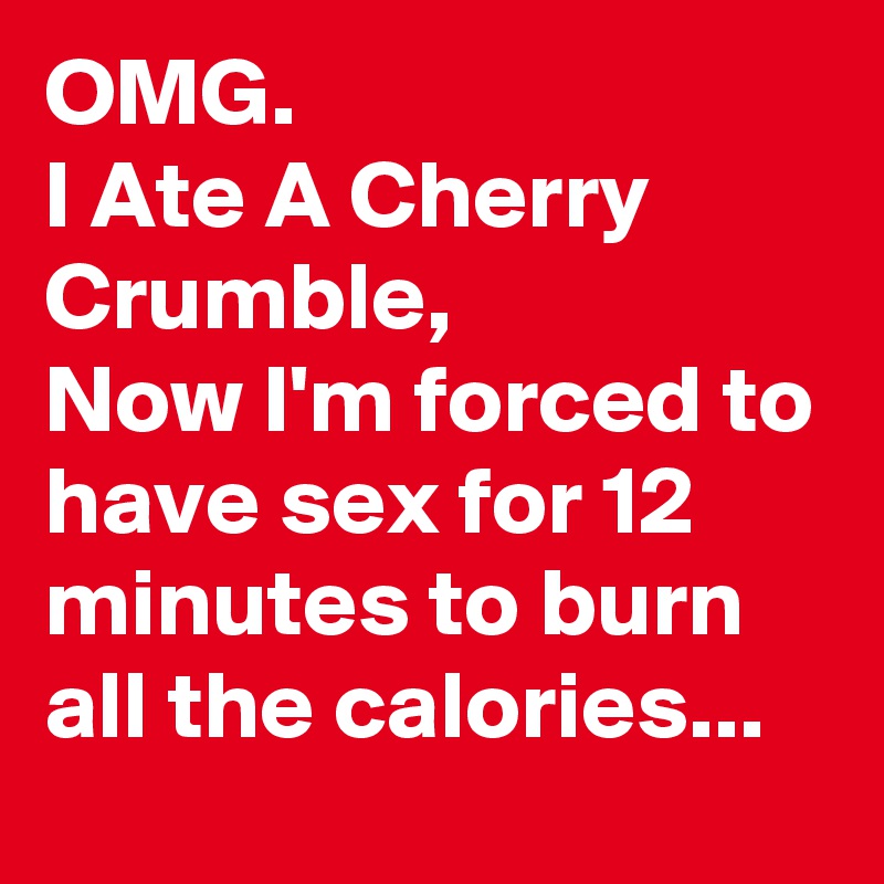 OMG.
I Ate A Cherry Crumble,
Now I'm forced to have sex for 12 minutes to burn all the calories...