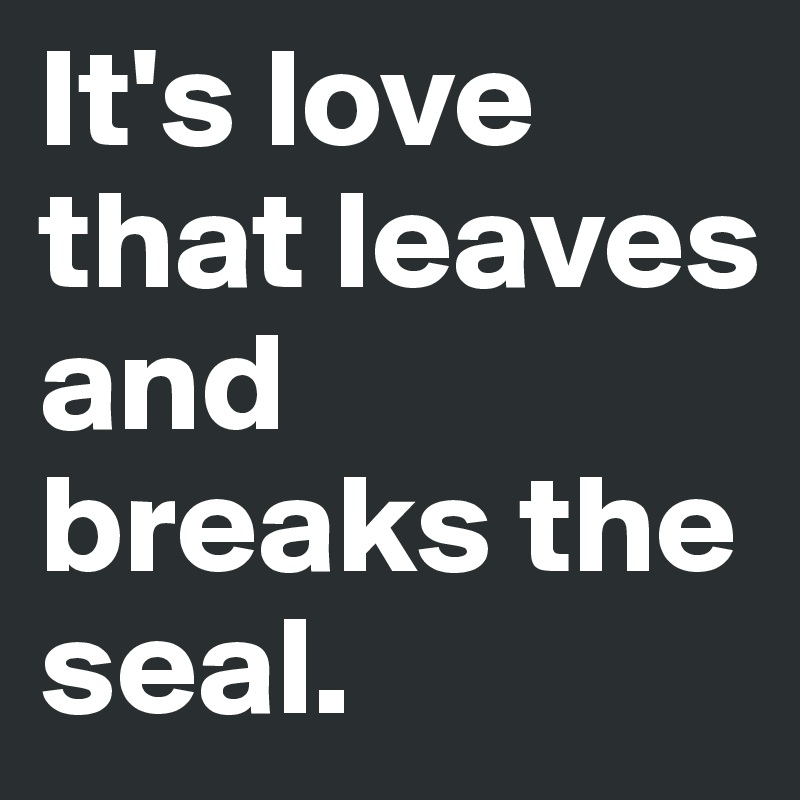 It's love that leaves and breaks the seal. 