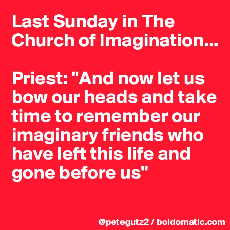 Last Sunday in The Church of Imagination...

Priest: "And now let us bow our heads and take time to remember our imaginary friends who have left this life and gone before us"
