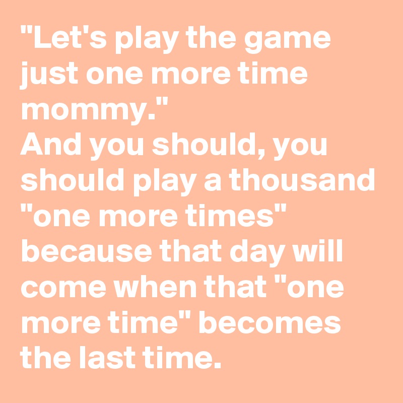 "Let's play the game just one more time mommy."
And you should, you should play a thousand "one more times" because that day will come when that "one more time" becomes the last time.