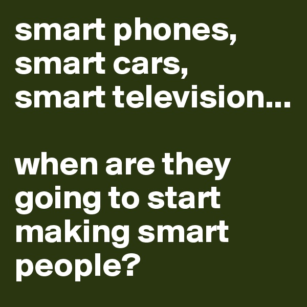 smart phones, smart cars, 
smart television...

when are they going to start making smart people?