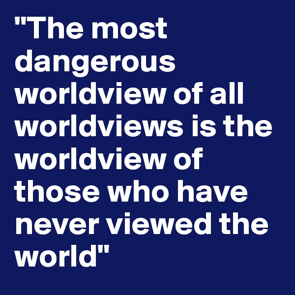"The most dangerous worldview of all worldviews is the worldview of those who have never viewed the world" 