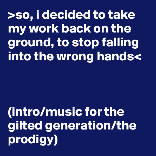 >so, i decided to take my work back on the ground, to stop falling into the wrong hands<



(intro/music for the gilted generation/the prodigy)