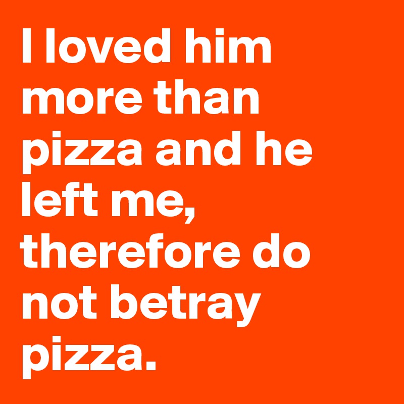 I loved him more than pizza and he left me, therefore do not betray pizza.